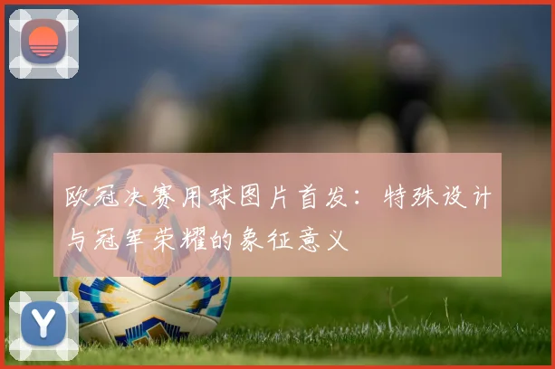 欧冠决赛用球图片首发：特殊设计与冠军荣耀的象征意义