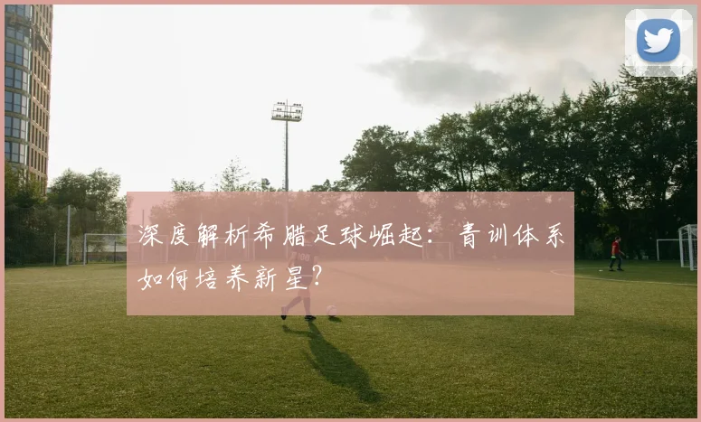 深度解析希腊足球崛起：青训体系如何培养新星？
