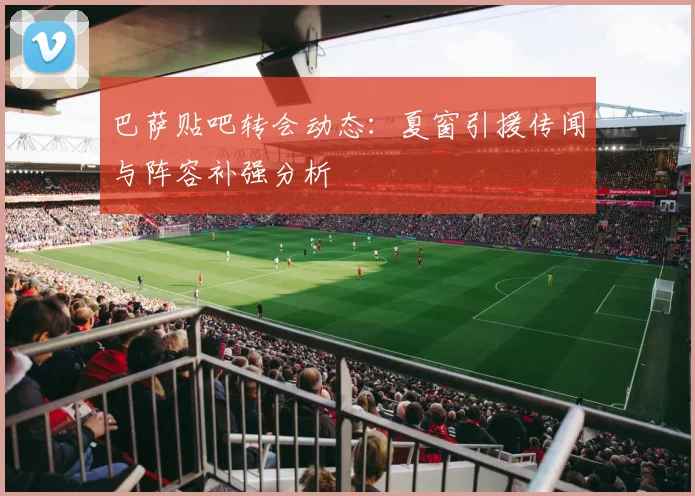 巴萨贴吧转会动态：夏窗引援传闻与阵容补强分析