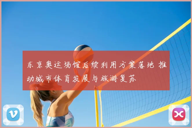 东京奥运场馆后续利用方案落地 推动城市体育发展与旅游复苏