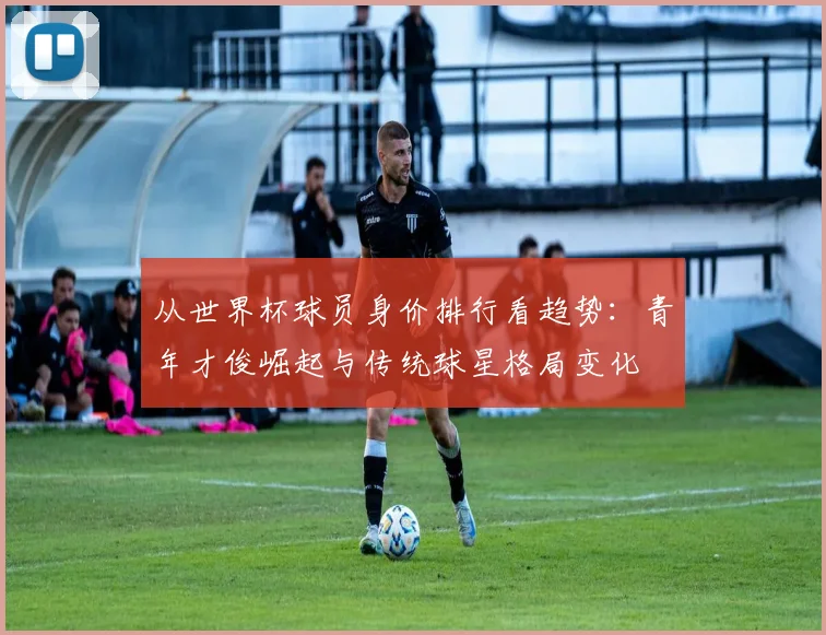 从世界杯球员身价排行看趋势：青年才俊崛起与传统球星格局变化