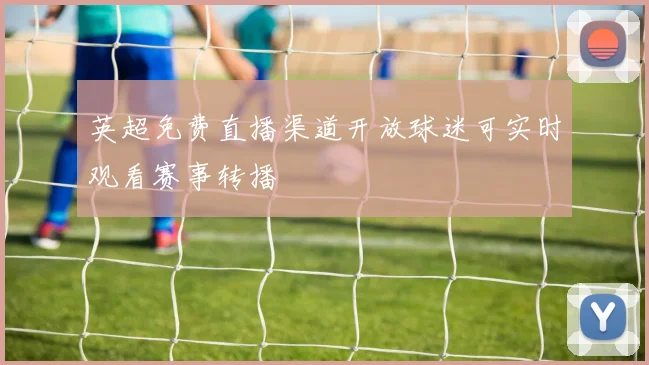 英超免费直播渠道开放球迷可实时观看赛事转播