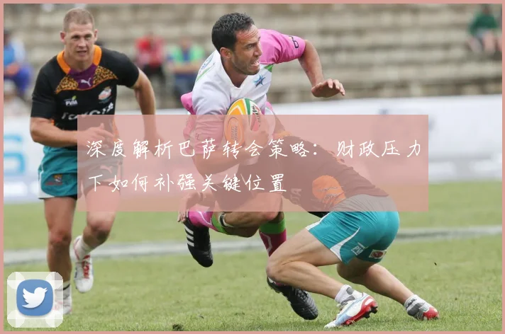 深度解析巴萨转会策略：财政压力下如何补强关键位置