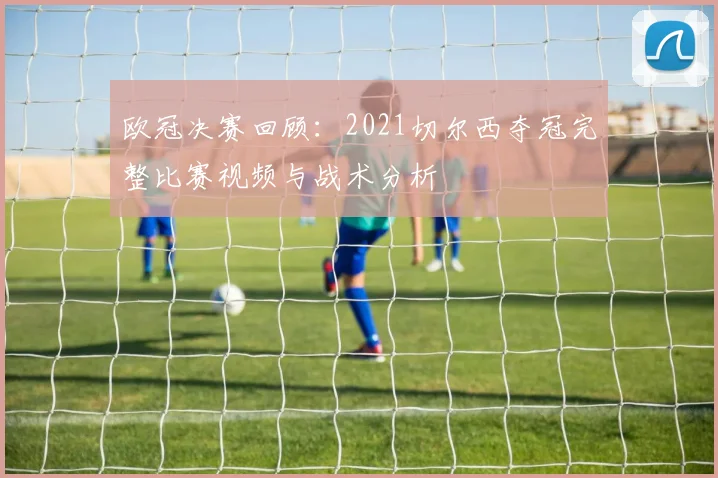 欧冠决赛回顾：2021切尔西夺冠完整比赛视频与战术分析